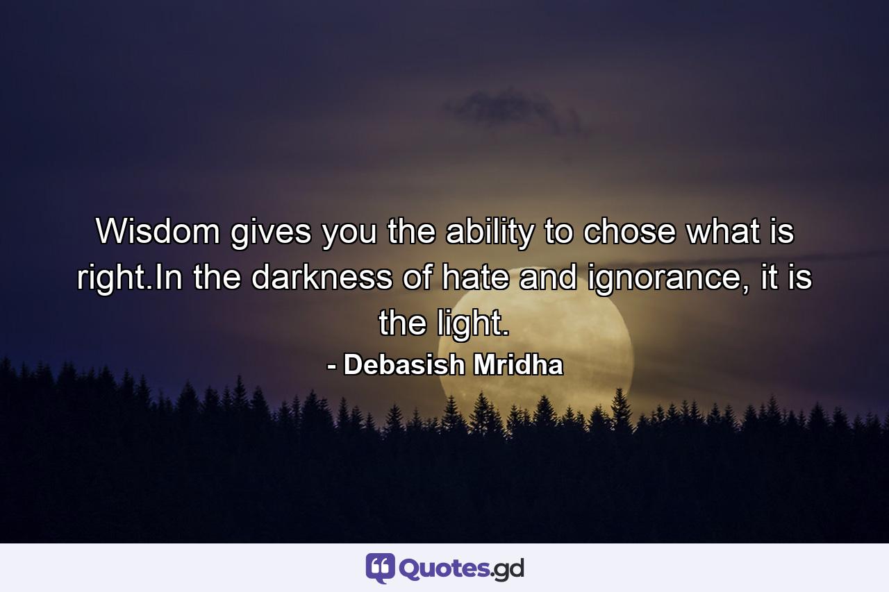 Wisdom gives you the ability to chose what is right.In the darkness of hate and ignorance, it is the light. - Quote by Debasish Mridha