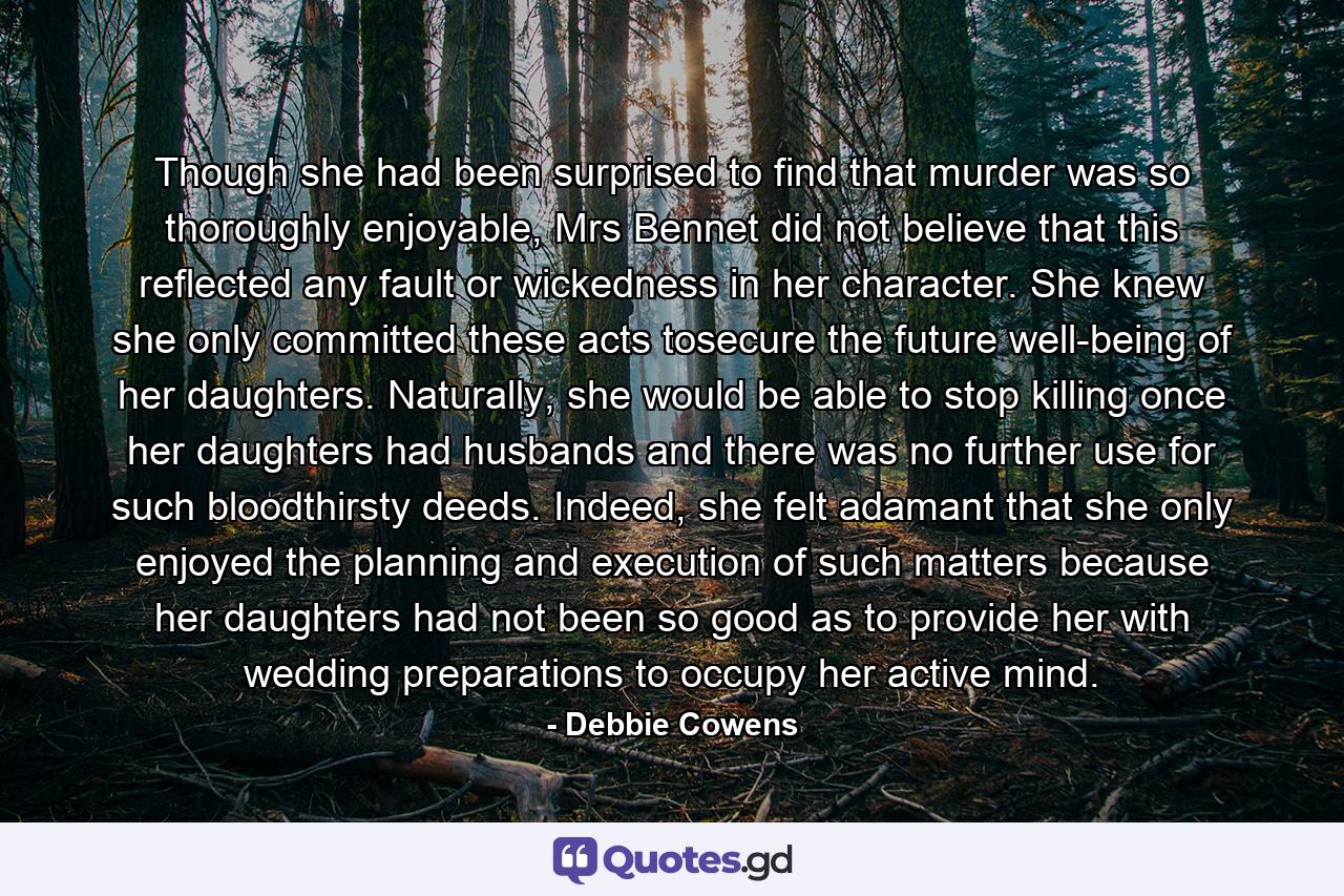 Though she had been surprised to find that murder was so thoroughly enjoyable, Mrs Bennet did not believe that this reflected any fault or wickedness in her character. She knew she only committed these acts tosecure the future well-being of her daughters. Naturally, she would be able to stop killing once her daughters had husbands and there was no further use for such bloodthirsty deeds. Indeed, she felt adamant that she only enjoyed the planning and execution of such matters because her daughters had not been so good as to provide her with wedding preparations to occupy her active mind. - Quote by Debbie Cowens