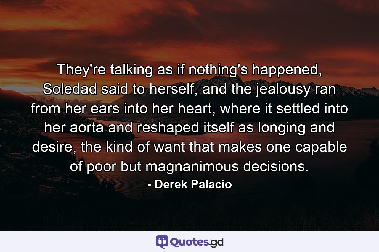 They're talking as if nothing's happened, Soledad said to herself, and the jealousy ran from her ears into her heart, where it settled into her aorta and reshaped itself as longing and desire, the kind of want that makes one capable of poor but magnanimous decisions. - Quote by Derek Palacio