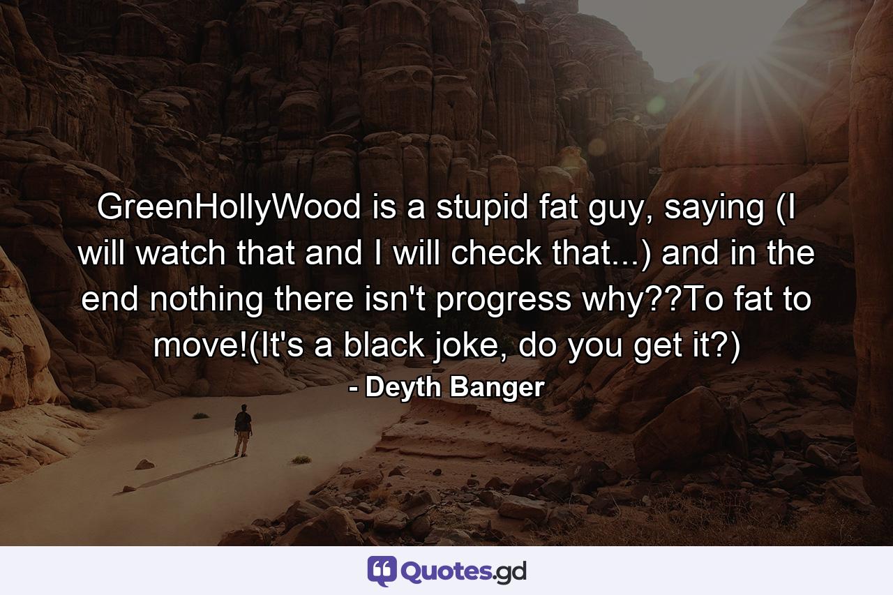 GreenHollyWood is a stupid fat guy, saying (I will watch that and I will check that...) and in the end nothing there isn't progress why??To fat to move!(It's a black joke, do you get it?) - Quote by Deyth Banger