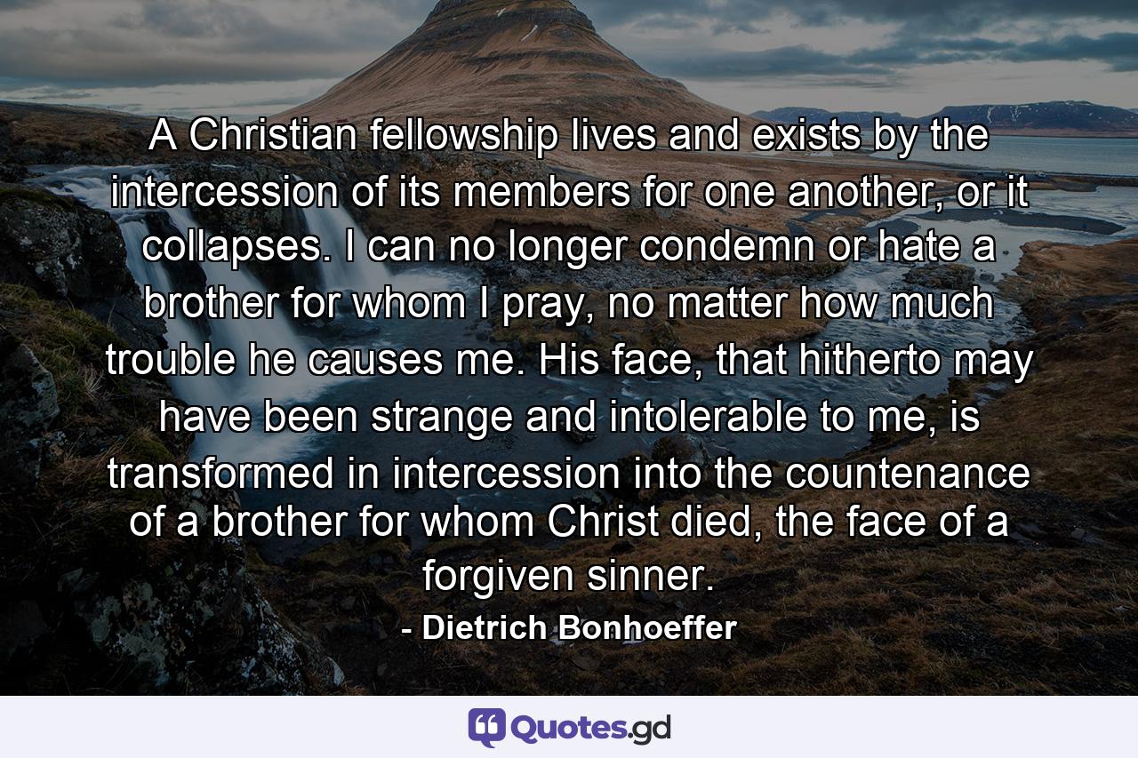 A Christian fellowship lives and exists by the intercession of its members for one another, or it collapses. I can no longer condemn or hate a brother for whom I pray, no matter how much trouble he causes me. His face, that hitherto may have been strange and intolerable to me, is transformed in intercession into the countenance of a brother for whom Christ died, the face of a forgiven sinner. - Quote by Dietrich Bonhoeffer