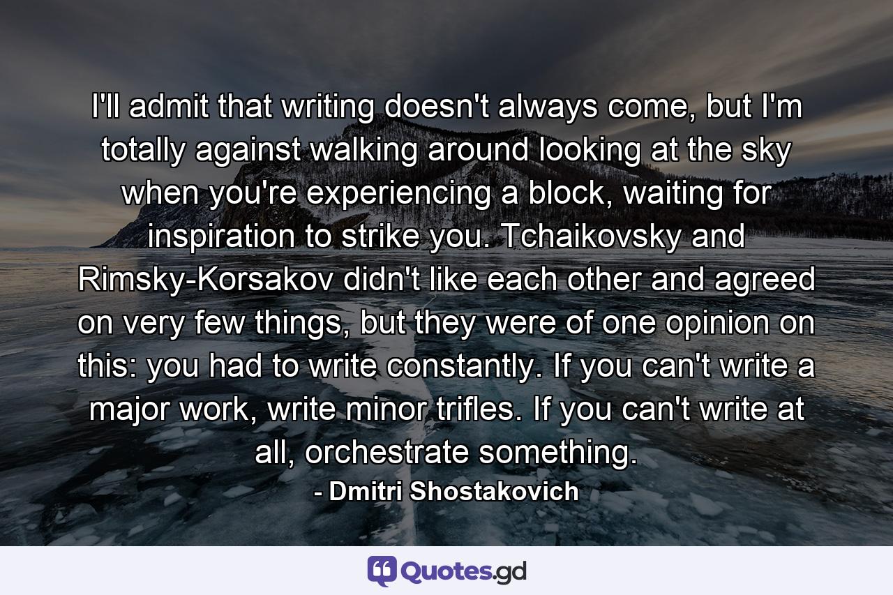 I'll admit that writing doesn't always come, but I'm totally against walking around looking at the sky when you're experiencing a block, waiting for inspiration to strike you. Tchaikovsky and Rimsky-Korsakov didn't like each other and agreed on very few things, but they were of one opinion on this: you had to write constantly. If you can't write a major work, write minor trifles. If you can't write at all, orchestrate something. - Quote by Dmitri Shostakovich