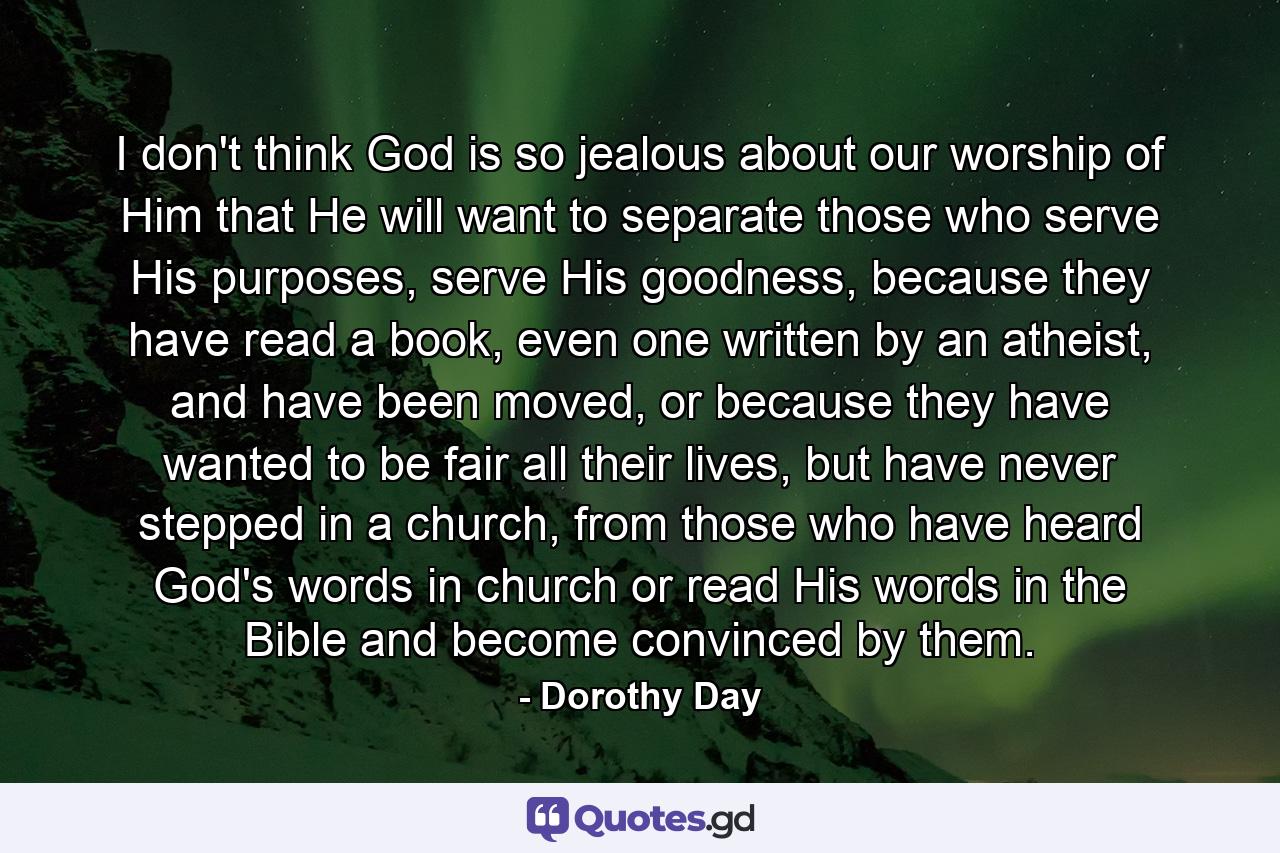 I don't think God is so jealous about our worship of Him that He will want to separate those who serve His purposes, serve His goodness, because they have read a book, even one written by an atheist, and have been moved, or because they have wanted to be fair all their lives, but have never stepped in a church, from those who have heard God's words in church or read His words in the Bible and become convinced by them. - Quote by Dorothy Day