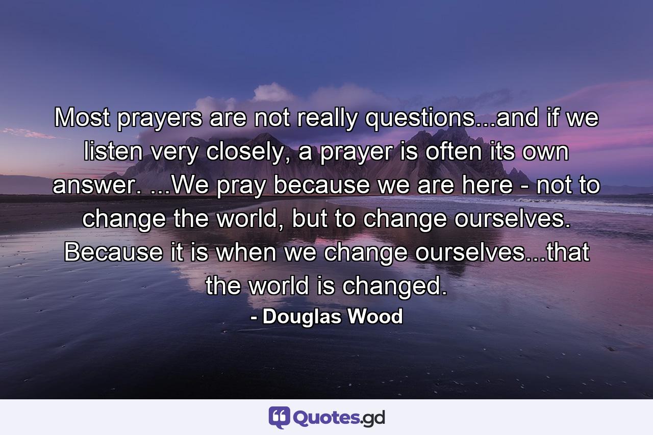 Most prayers are not really questions...and if we listen very closely, a prayer is often its own answer. ...We pray because we are here - not to change the world, but to change ourselves. Because it is when we change ourselves...that the world is changed. - Quote by Douglas Wood