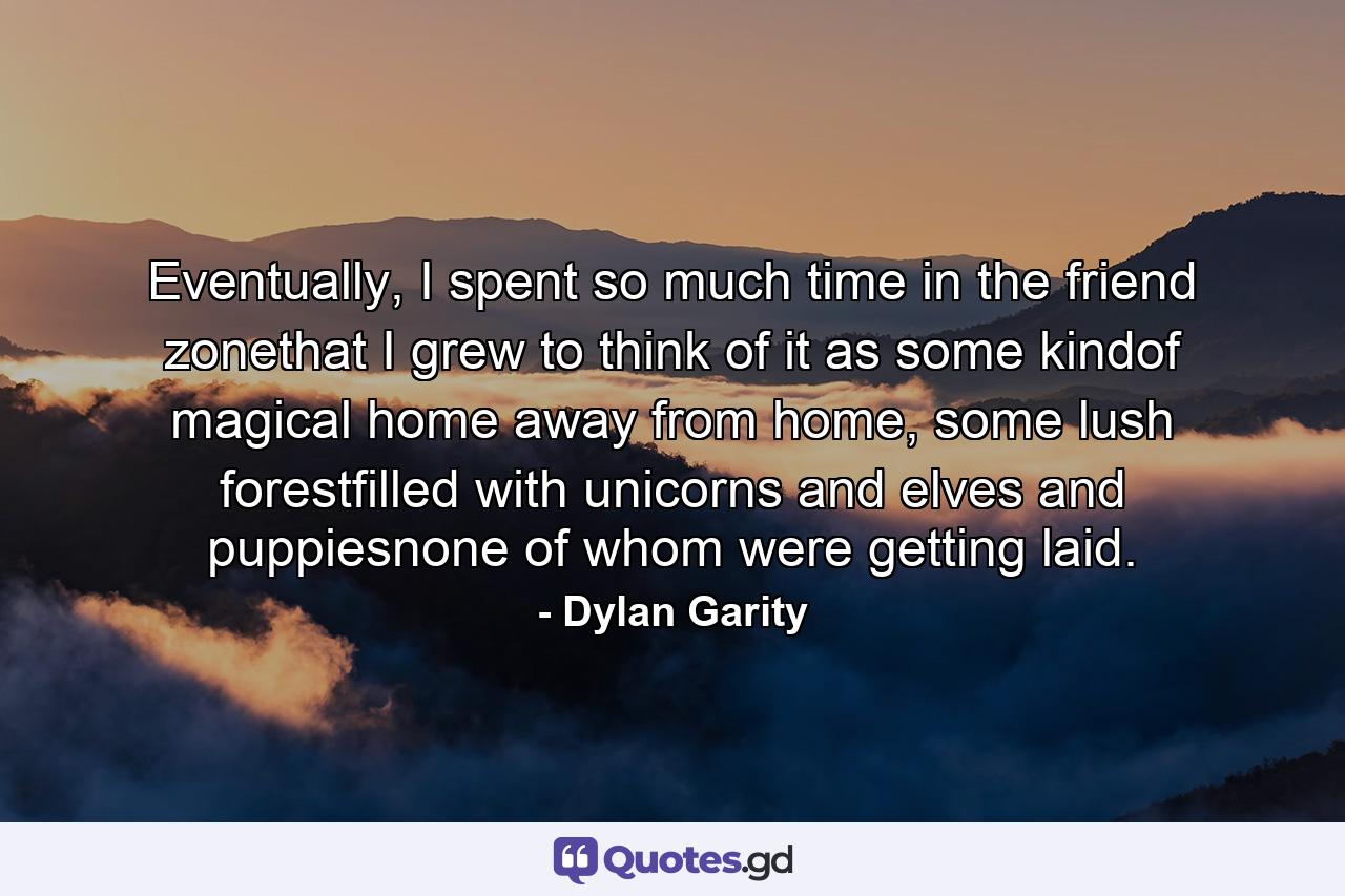 Eventually, I spent so much time in the friend zonethat I grew to think of it as some kindof magical home away from home, some lush forestfilled with unicorns and elves and puppiesnone of whom were getting laid. - Quote by Dylan Garity