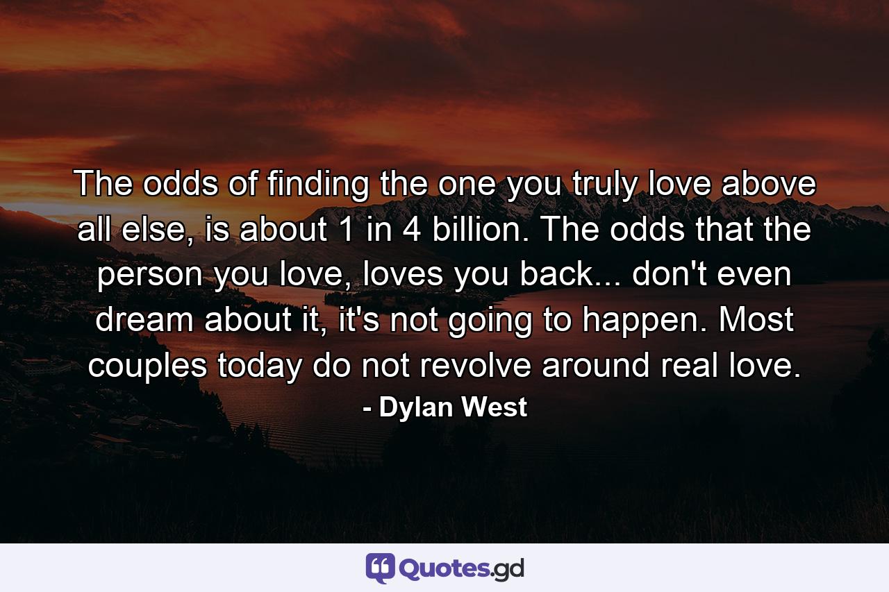 The odds of finding the one you truly love above all else, is about 1 in 4 billion. The odds that the person you love, loves you back... don't even dream about it, it's not going to happen. Most couples today do not revolve around real love. - Quote by Dylan West