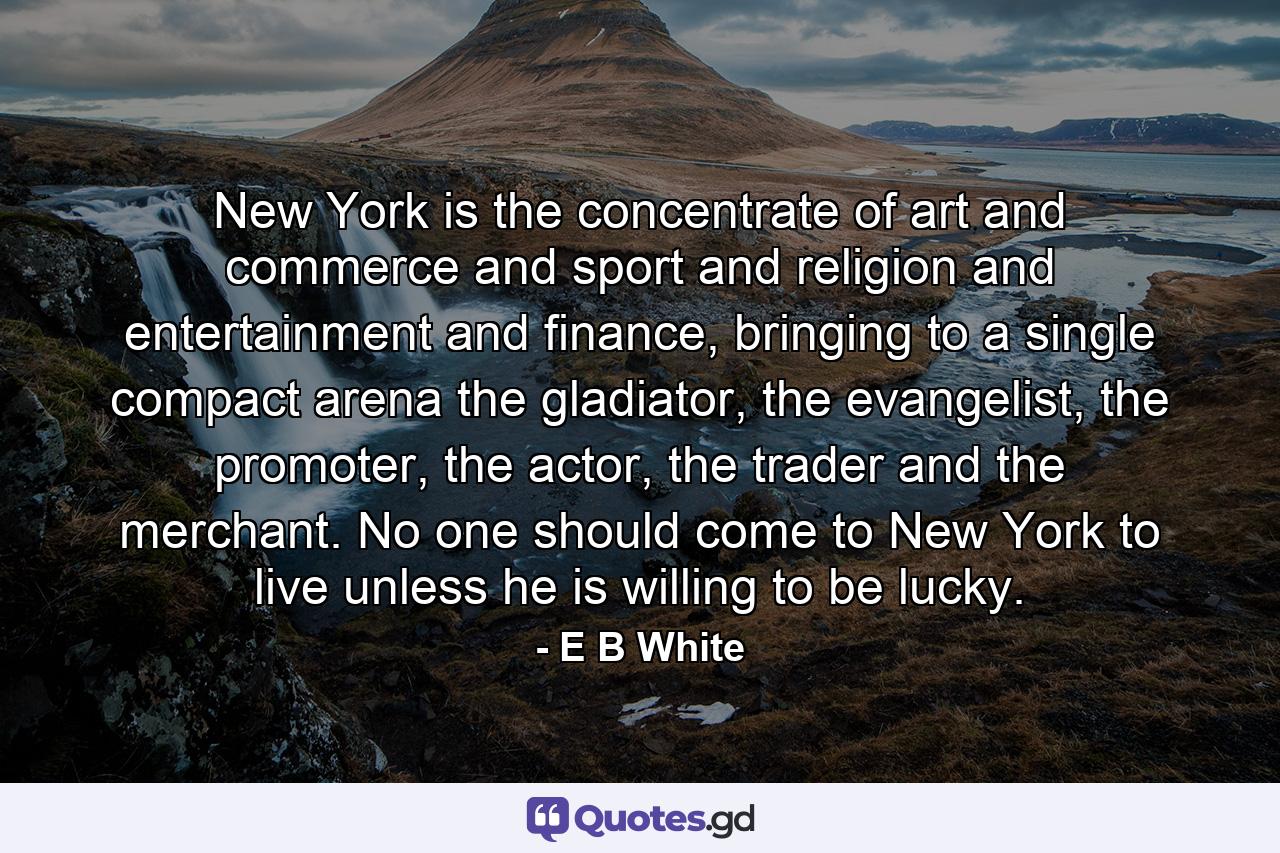 New York is the concentrate of art and commerce and sport and religion and entertainment and finance, bringing to a single compact arena the gladiator, the evangelist, the promoter, the actor, the trader and the merchant. No one should come to New York to live unless he is willing to be lucky. - Quote by E B White