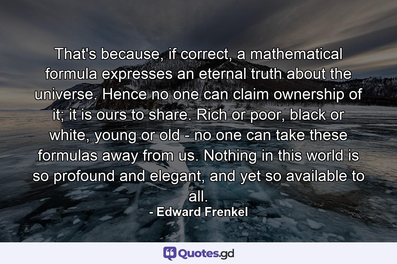 That's because, if correct, a mathematical formula expresses an eternal truth about the universe. Hence no one can claim ownership of it; it is ours to share. Rich or poor, black or white, young or old - no one can take these formulas away from us. Nothing in this world is so profound and elegant, and yet so available to all. - Quote by Edward Frenkel