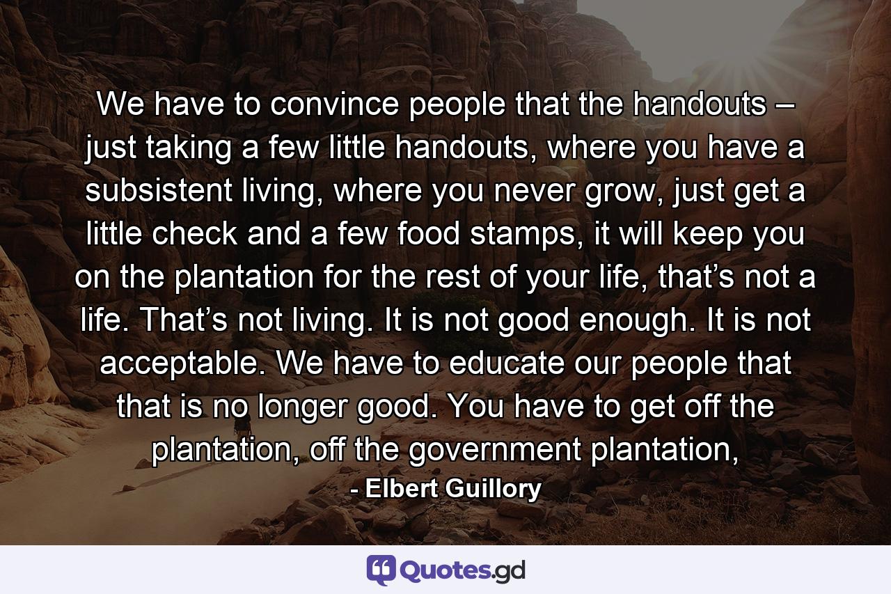 We have to convince people that the handouts – just taking a few little handouts, where you have a subsistent living, where you never grow, just get a little check and a few food stamps, it will keep you on the plantation for the rest of your life, that’s not a life. That’s not living. It is not good enough. It is not acceptable. We have to educate our people that that is no longer good. You have to get off the plantation, off the government plantation, - Quote by Elbert Guillory