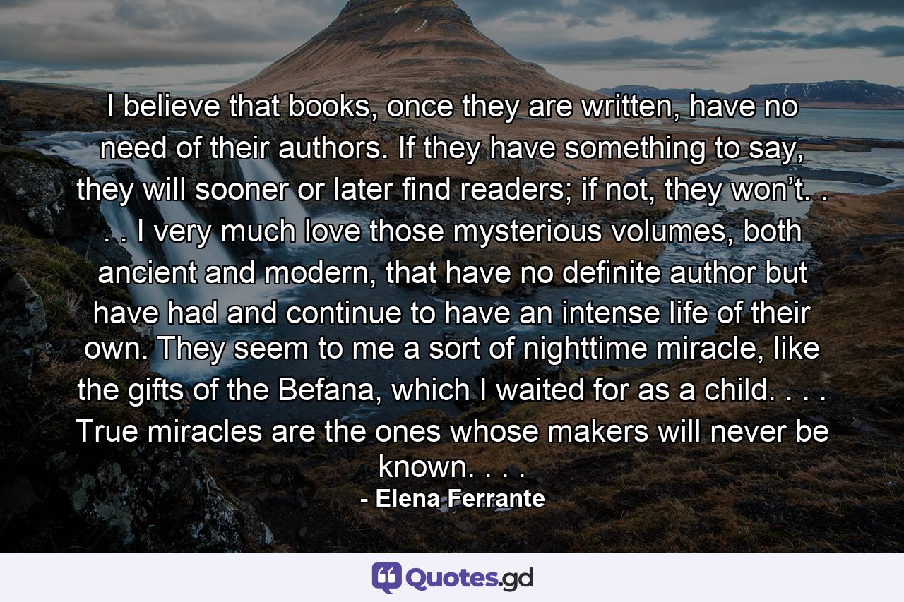 I believe that books, once they are written, have no need of their authors. If they have something to say, they will sooner or later find readers; if not, they won’t. . . . I very much love those mysterious volumes, both ancient and modern, that have no definite author but have had and continue to have an intense life of their own. They seem to me a sort of nighttime miracle, like the gifts of the Befana, which I waited for as a child. . . . True miracles are the ones whose makers will never be known. . . . - Quote by Elena Ferrante