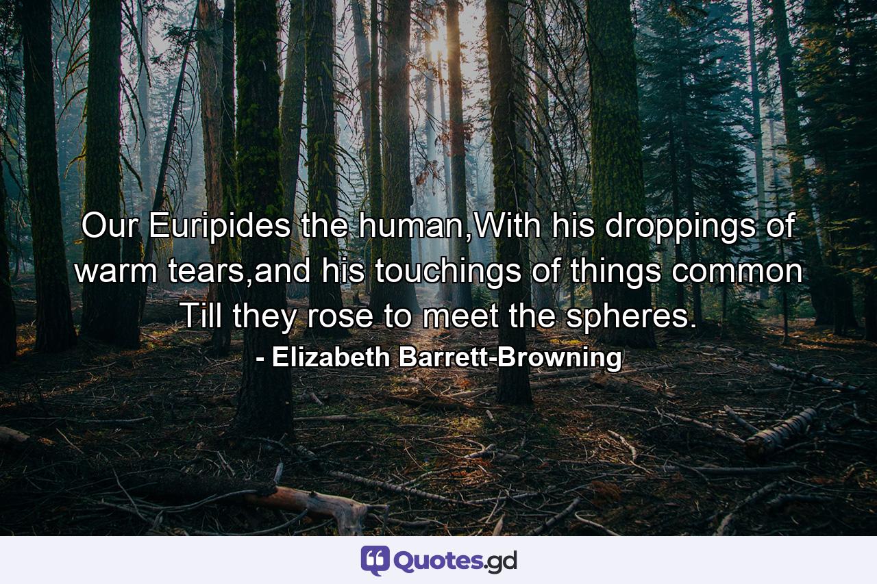 Our Euripides the human,With his droppings of warm tears,and his touchings of things common Till they rose to meet the spheres. - Quote by Elizabeth Barrett-Browning