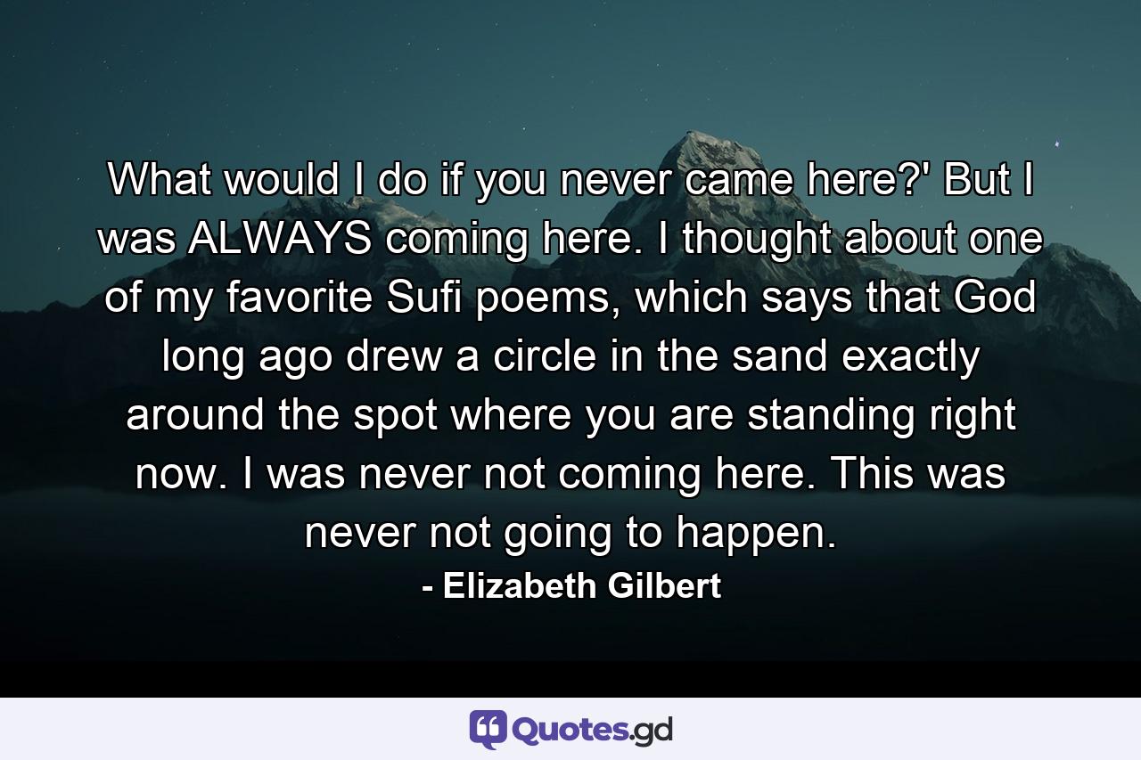 What would I do if you never came here?' But I was ALWAYS coming here. I thought about one of my favorite Sufi poems, which says that God long ago drew a circle in the sand exactly around the spot where you are standing right now. I was never not coming here. This was never not going to happen. - Quote by Elizabeth Gilbert