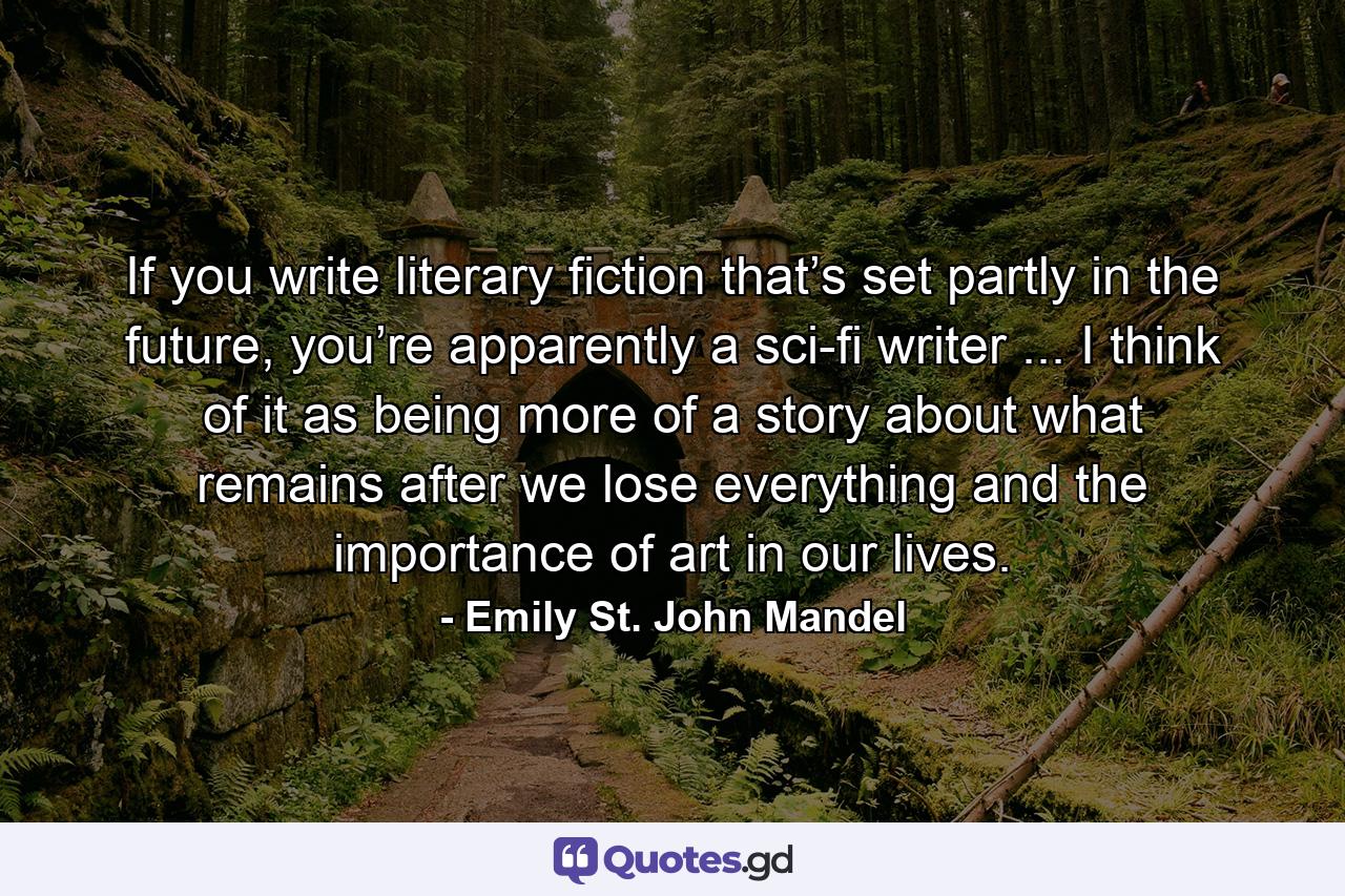 If you write literary fiction that’s set partly in the future, you’re apparently a sci-fi writer ... I think of it as being more of a story about what remains after we lose everything and the importance of art in our lives. - Quote by Emily St. John Mandel