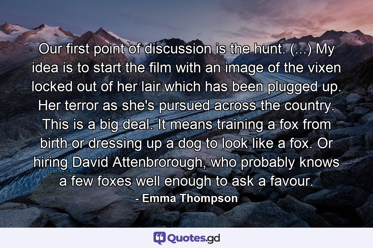 Our first point of discussion is the hunt. (...) My idea is to start the film with an image of the vixen locked out of her lair which has been plugged up. Her terror as she's pursued across the country. This is a big deal. It means training a fox from birth or dressing up a dog to look like a fox. Or hiring David Attenbrorough, who probably knows a few foxes well enough to ask a favour. - Quote by Emma Thompson