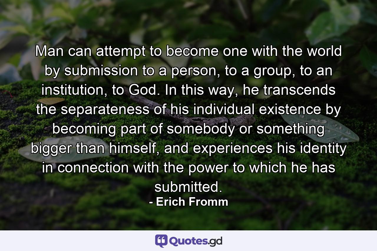 Man can attempt to become one with the world by submission to a person, to a group, to an institution, to God. In this way, he transcends the separateness of his individual existence by becoming part of somebody or something bigger than himself, and experiences his identity in connection with the power to which he has submitted. - Quote by Erich Fromm