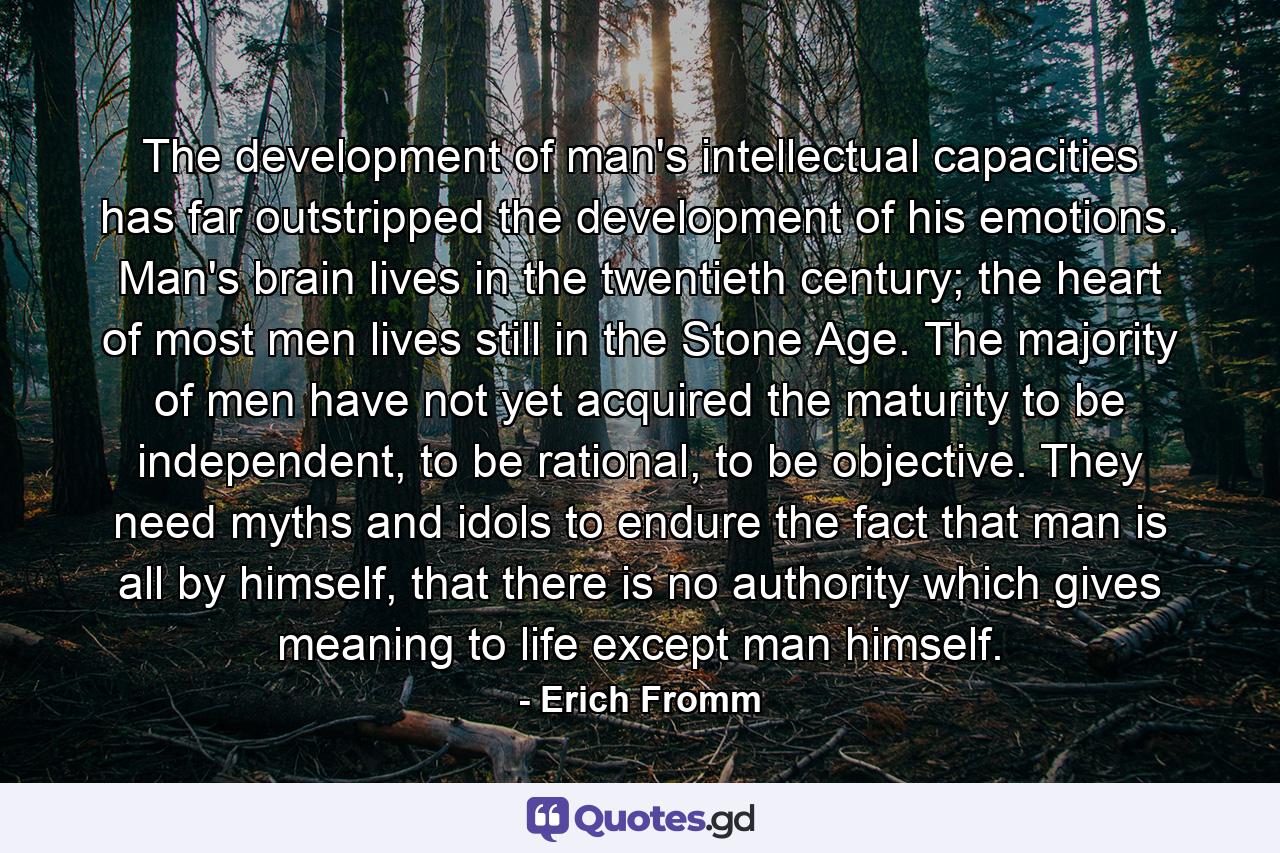 The development of man's intellectual capacities has far outstripped the development of his emotions. Man's brain lives in the twentieth century; the heart of most men lives still in the Stone Age. The majority of men have not yet acquired the maturity to be independent, to be rational, to be objective. They need myths and idols to endure the fact that man is all by himself, that there is no authority which gives meaning to life except man himself. - Quote by Erich Fromm