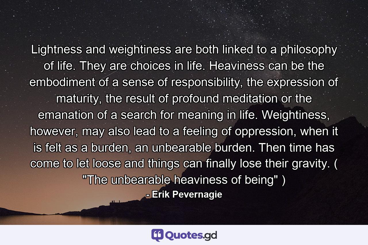 Lightness and weightiness are both linked to a philosophy of life. They are choices in life. Heaviness can be the embodiment of a sense of responsibility, the expression of maturity, the result of profound meditation or the emanation of a search for meaning in life. Weightiness, however, may also lead to a feeling of oppression, when it is felt as a burden, an unbearable burden. Then time has come to let loose and things can finally lose their gravity. ( 