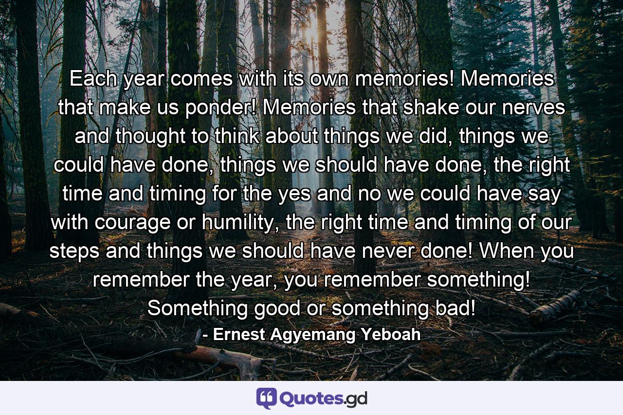 Each year comes with its own memories! Memories that make us ponder! Memories that shake our nerves and thought to think about things we did, things we could have done, things we should have done, the right time and timing for the yes and no we could have say with courage or humility, the right time and timing of our steps and things we should have never done! When you remember the year, you remember something! Something good or something bad! - Quote by Ernest Agyemang Yeboah