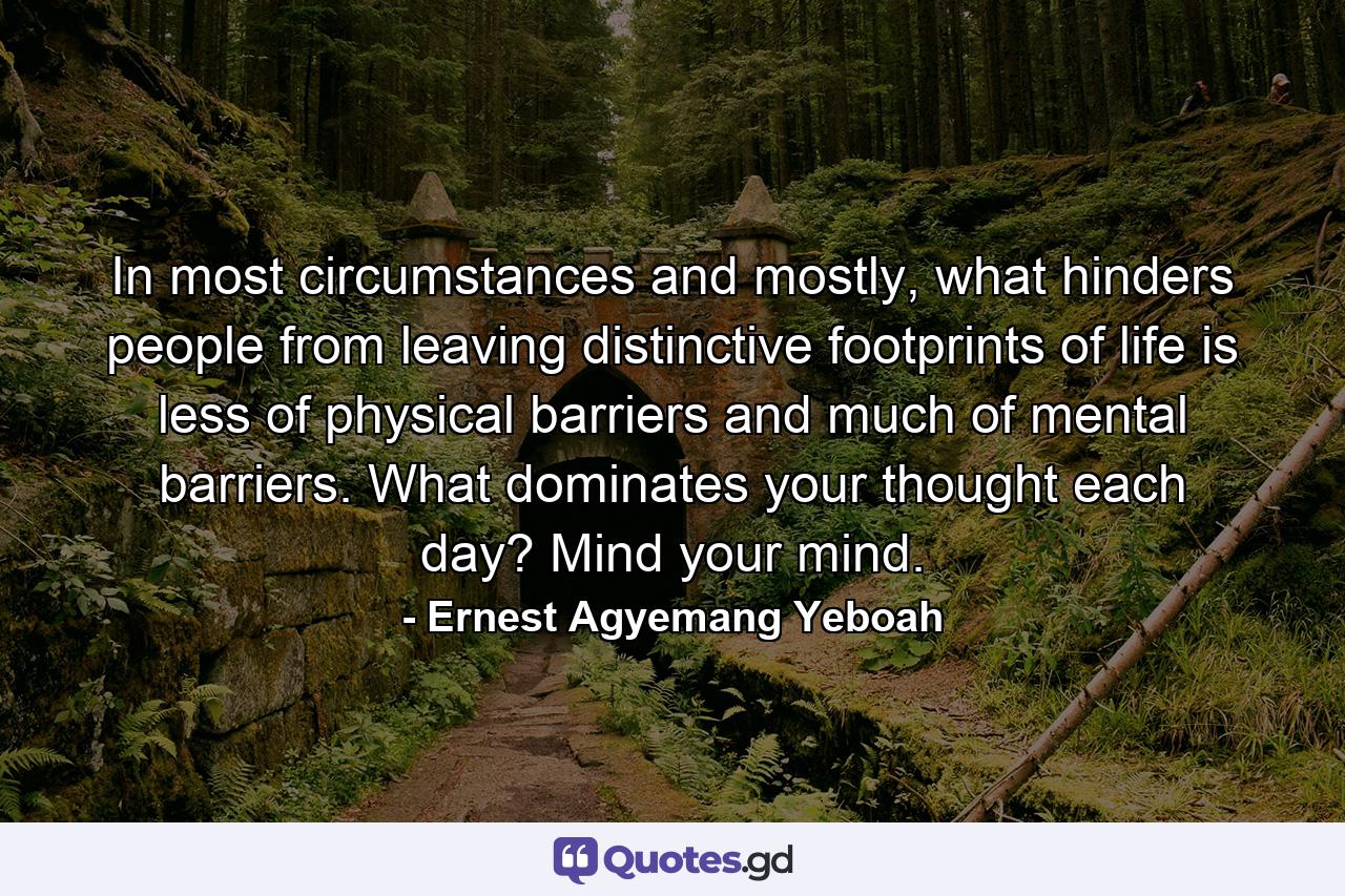 In most circumstances and mostly, what hinders people from leaving distinctive footprints of life is less of physical barriers and much of mental barriers. What dominates your thought each day? Mind your mind. - Quote by Ernest Agyemang Yeboah