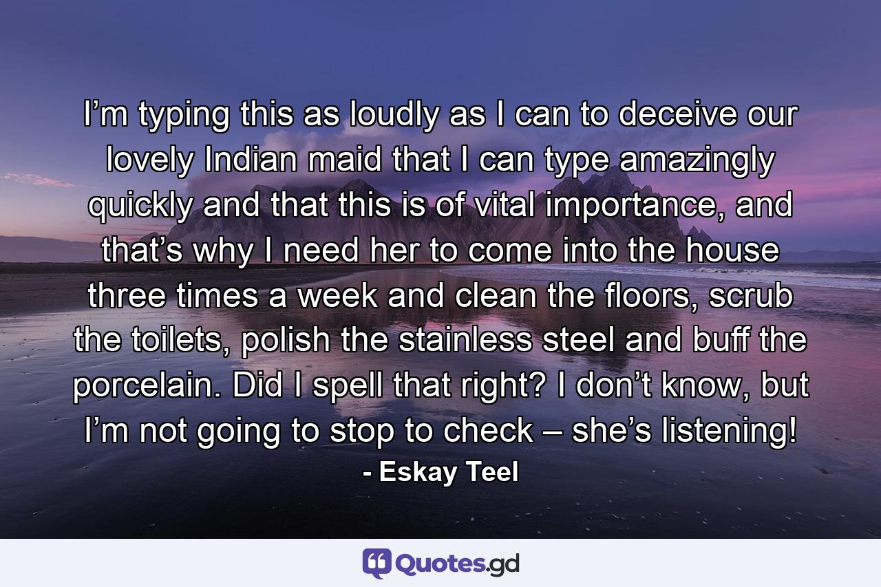 I’m typing this as loudly as I can to deceive our lovely Indian maid that I can type amazingly quickly and that this is of vital importance, and that’s why I need her to come into the house three times a week and clean the floors, scrub the toilets, polish the stainless steel and buff the porcelain. Did I spell that right? I don’t know, but I’m not going to stop to check – she’s listening! - Quote by Eskay Teel