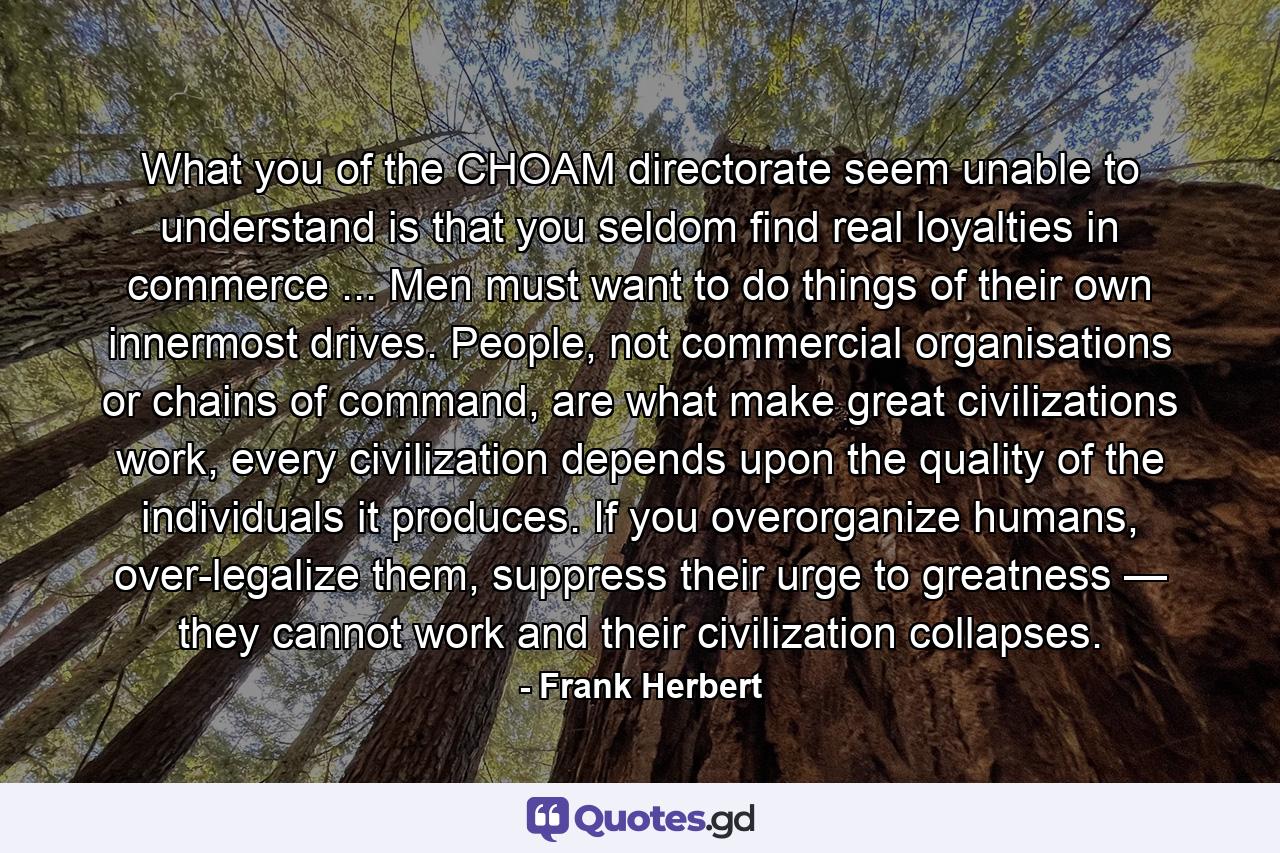 What you of the CHOAM directorate seem unable to understand is that you seldom find real loyalties in commerce ... Men must want to do things of their own innermost drives. People, not commercial organisations or chains of command, are what make great civilizations work, every civilization depends upon the quality of the individuals it produces. If you overorganize humans, over-legalize them, suppress their urge to greatness — they cannot work and their civilization collapses. - Quote by Frank Herbert