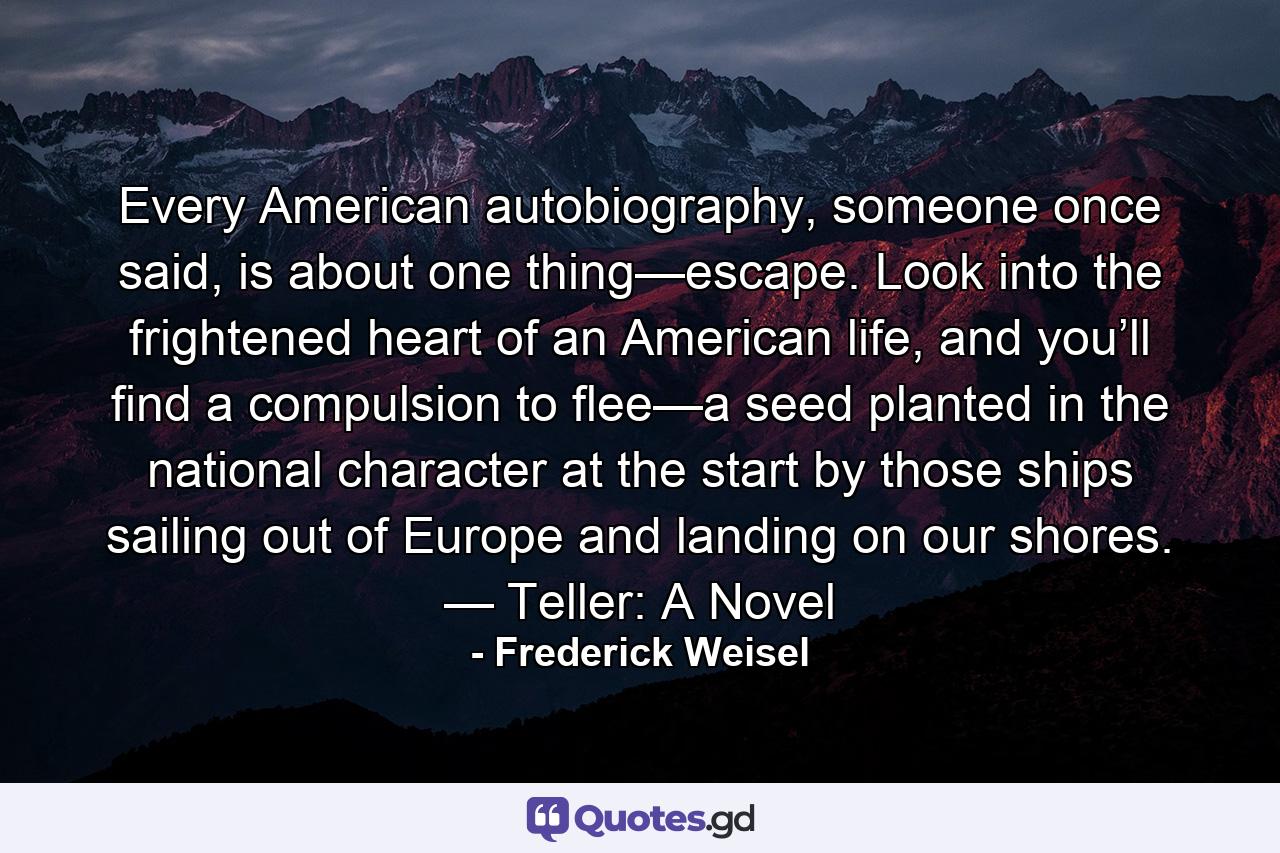 Every American autobiography, someone once said, is about one thing—escape. Look into the frightened heart of an American life, and you’ll find a compulsion to flee—a seed planted in the national character at the start by those ships sailing out of Europe and landing on our shores. — Teller: A Novel - Quote by Frederick Weisel