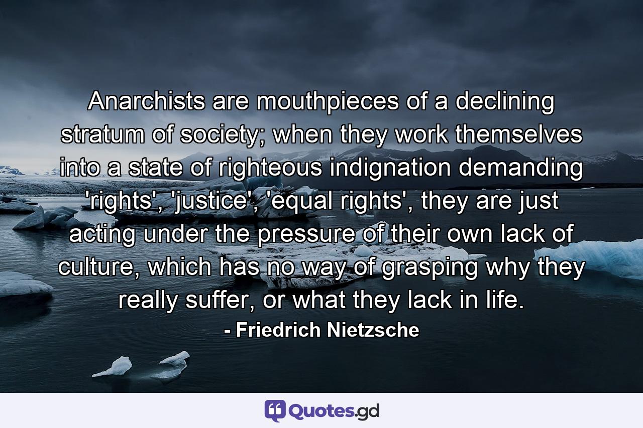 Anarchists are mouthpieces of a declining stratum of society; when they work themselves into a state of righteous indignation demanding 'rights', 'justice', 'equal rights', they are just acting under the pressure of their own lack of culture, which has no way of grasping why they really suffer, or what they lack in life. - Quote by Friedrich Nietzsche