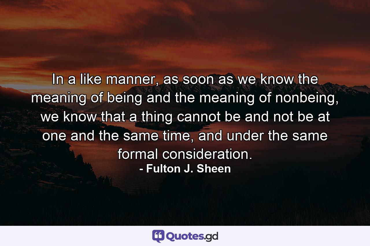 In a like manner, as soon as we know the meaning of being and the meaning of nonbeing, we know that a thing cannot be and not be at one and the same time, and under the same formal consideration. - Quote by Fulton J. Sheen