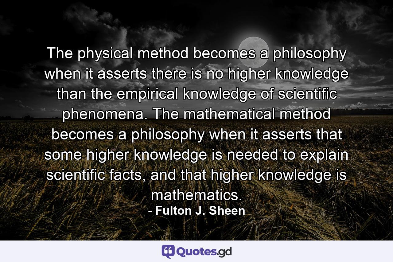 The physical method becomes a philosophy when it asserts there is no higher knowledge than the empirical knowledge of scientific phenomena. The mathematical method becomes a philosophy when it asserts that some higher knowledge is needed to explain scientific facts, and that higher knowledge is mathematics. - Quote by Fulton J. Sheen