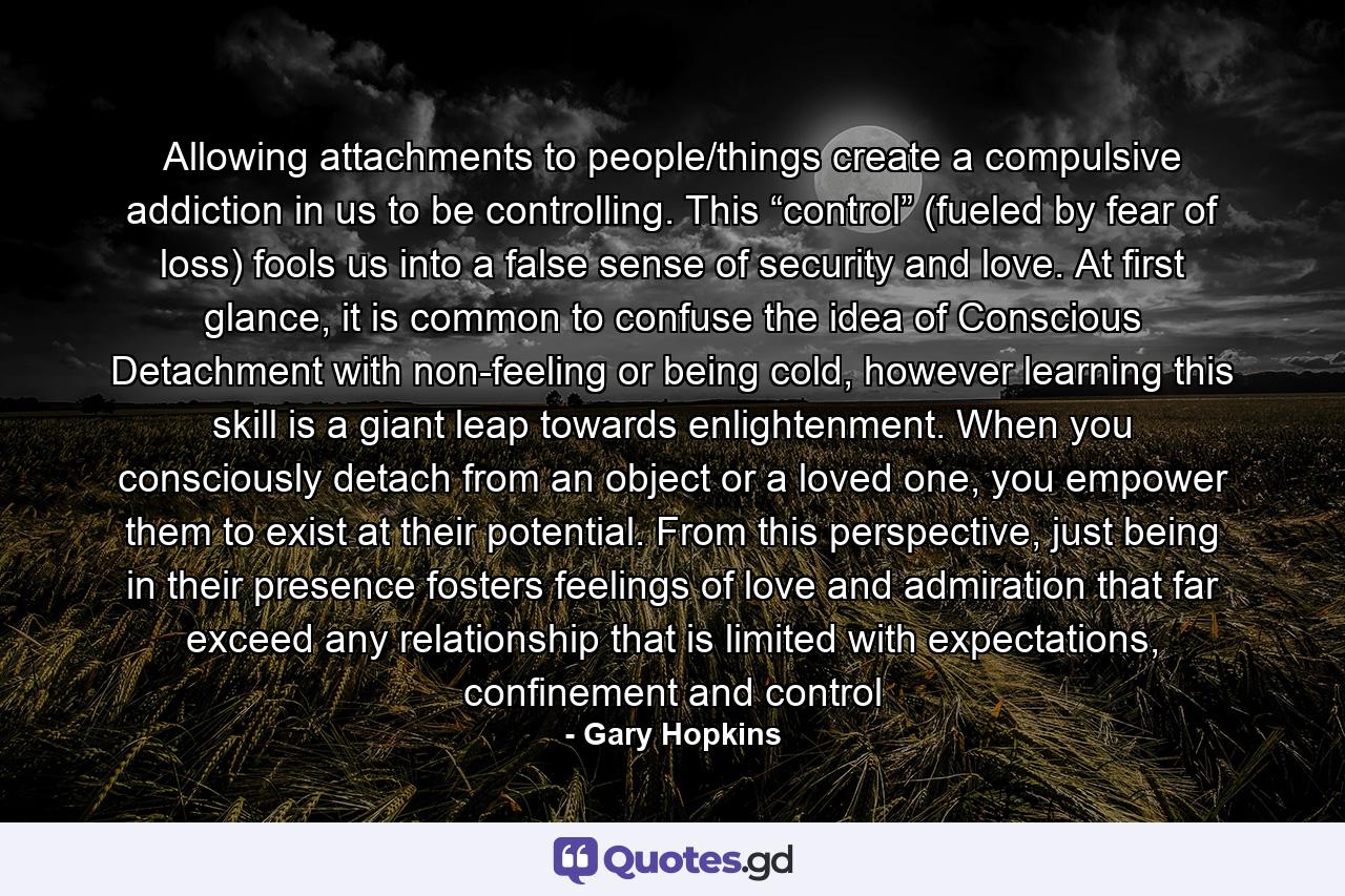 Allowing attachments to people/things create a compulsive addiction in us to be controlling. This “control” (fueled by fear of loss) fools us into a false sense of security and love. At first glance, it is common to confuse the idea of Conscious Detachment with non-feeling or being cold, however learning this skill is a giant leap towards enlightenment. When you consciously detach from an object or a loved one, you empower them to exist at their potential. From this perspective, just being in their presence fosters feelings of love and admiration that far exceed any relationship that is limited with expectations, confinement and control - Quote by Gary Hopkins