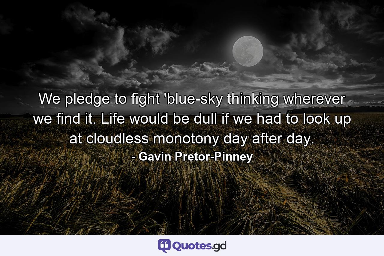 We pledge to fight 'blue-sky thinking wherever we find it. Life would be dull if we had to look up at cloudless monotony day after day. - Quote by Gavin Pretor-Pinney