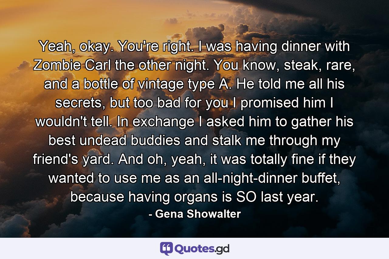 Yeah, okay. You're right. I was having dinner with Zombie Carl the other night. You know, steak, rare, and a bottle of vintage type A. He told me all his secrets, but too bad for you I promised him I wouldn't tell. In exchange I asked him to gather his best undead buddies and stalk me through my friend's yard. And oh, yeah, it was totally fine if they wanted to use me as an all-night-dinner buffet, because having organs is SO last year. - Quote by Gena Showalter