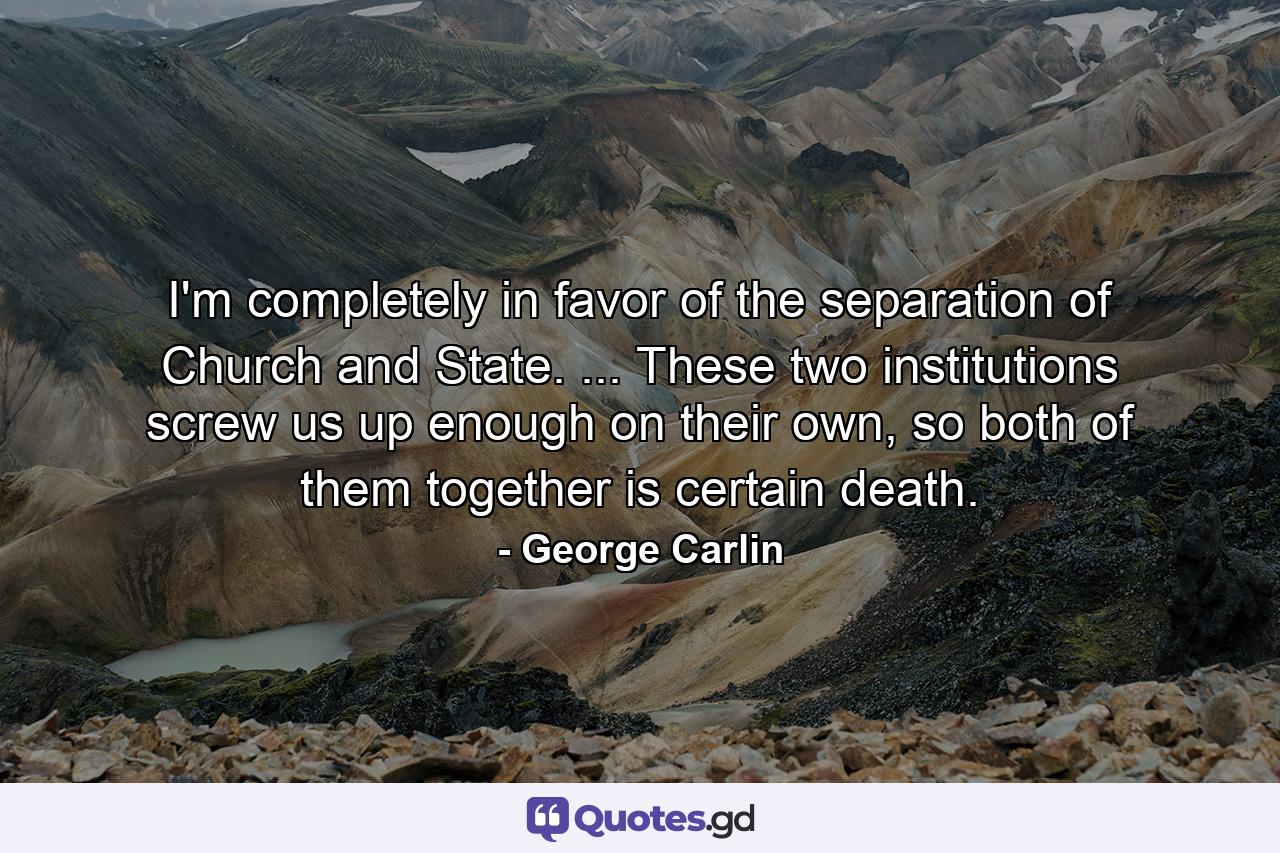 I'm completely in favor of the separation of Church and State. ... These two institutions screw us up enough on their own, so both of them together is certain death. - Quote by George Carlin