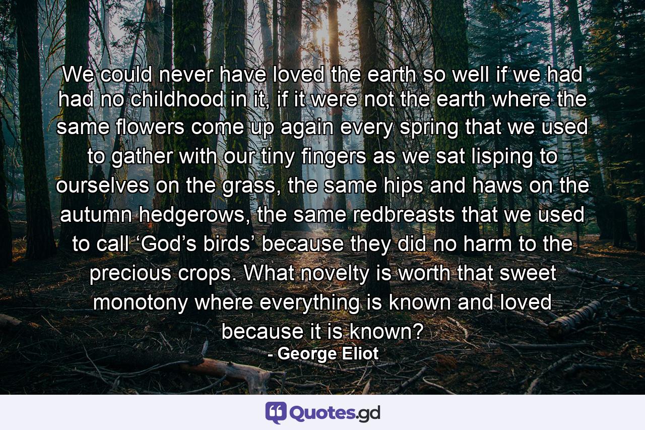 We could never have loved the earth so well if we had had no childhood in it, if it were not the earth where the same flowers come up again every spring that we used to gather with our tiny fingers as we sat lisping to ourselves on the grass, the same hips and haws on the autumn hedgerows, the same redbreasts that we used to call ‘God’s birds’ because they did no harm to the precious crops. What novelty is worth that sweet monotony where everything is known and loved because it is known? - Quote by George Eliot