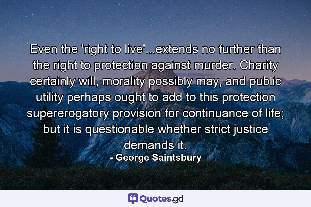 Even the 'right to live'...extends no further than the right to protection against murder. Charity certainly will, morality possibly may, and public utility perhaps ought to add to this protection supererogatory provision for continuance of life; but it is questionable whether strict justice demands it. - Quote by George Saintsbury