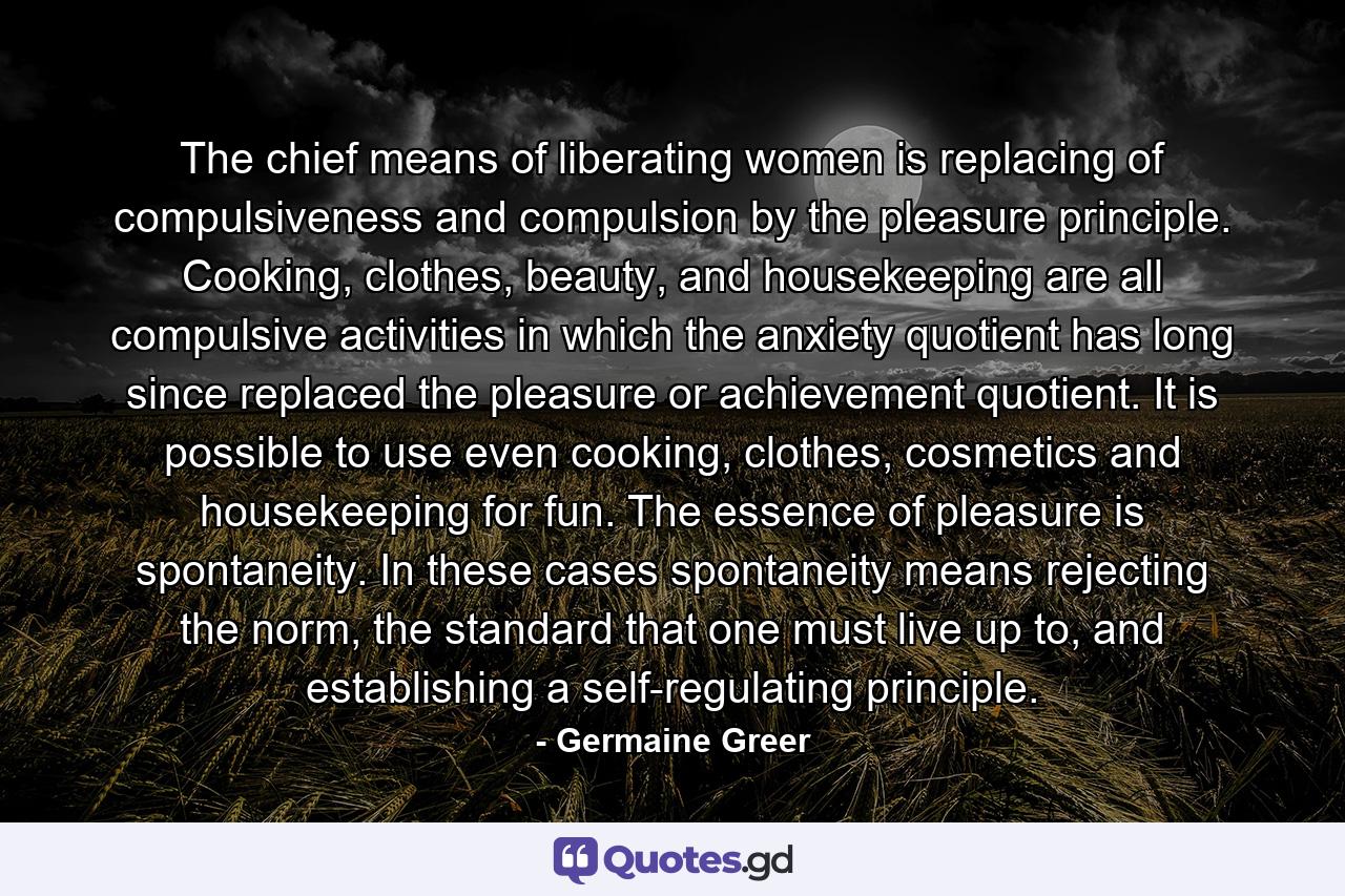 The chief means of liberating women is replacing of compulsiveness and compulsion by the pleasure principle. Cooking, clothes, beauty, and housekeeping are all compulsive activities in which the anxiety quotient has long since replaced the pleasure or achievement quotient. It is possible to use even cooking, clothes, cosmetics and housekeeping for fun. The essence of pleasure is spontaneity. In these cases spontaneity means rejecting the norm, the standard that one must live up to, and establishing a self-regulating principle. - Quote by Germaine Greer