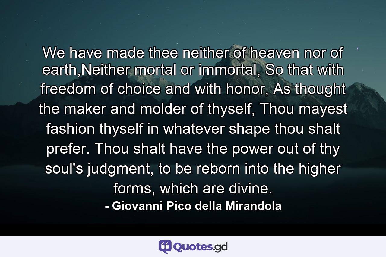 We have made thee neither of heaven nor of earth,Neither mortal or immortal, So that with freedom of choice and with honor, As thought the maker and molder of thyself, Thou mayest fashion thyself in whatever shape thou shalt prefer. Thou shalt have the power out of thy soul's judgment, to be reborn into the higher forms, which are divine. - Quote by Giovanni Pico della Mirandola