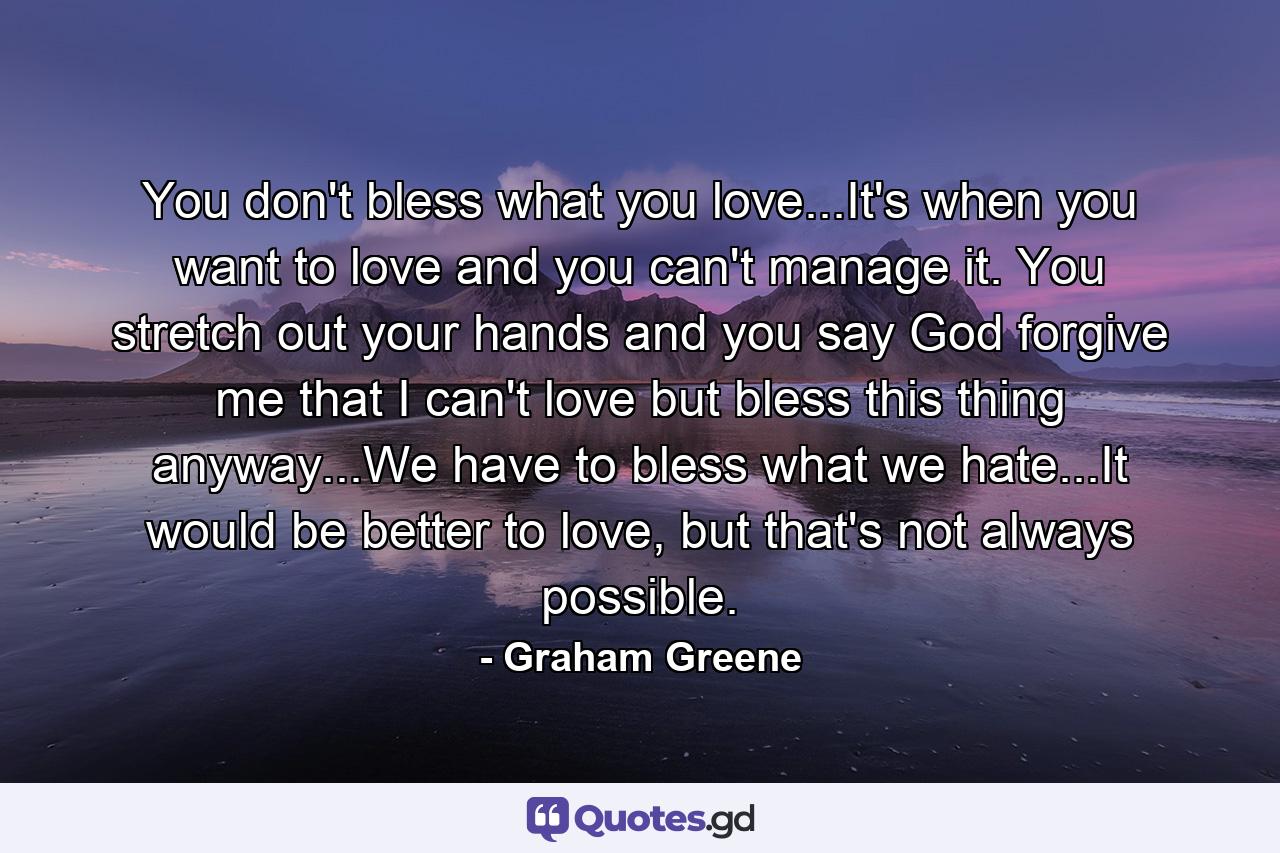 You don't bless what you love...It's when you want to love and you can't manage it. You stretch out your hands and you say God forgive me that I can't love but bless this thing anyway...We have to bless what we hate...It would be better to love, but that's not always possible. - Quote by Graham Greene