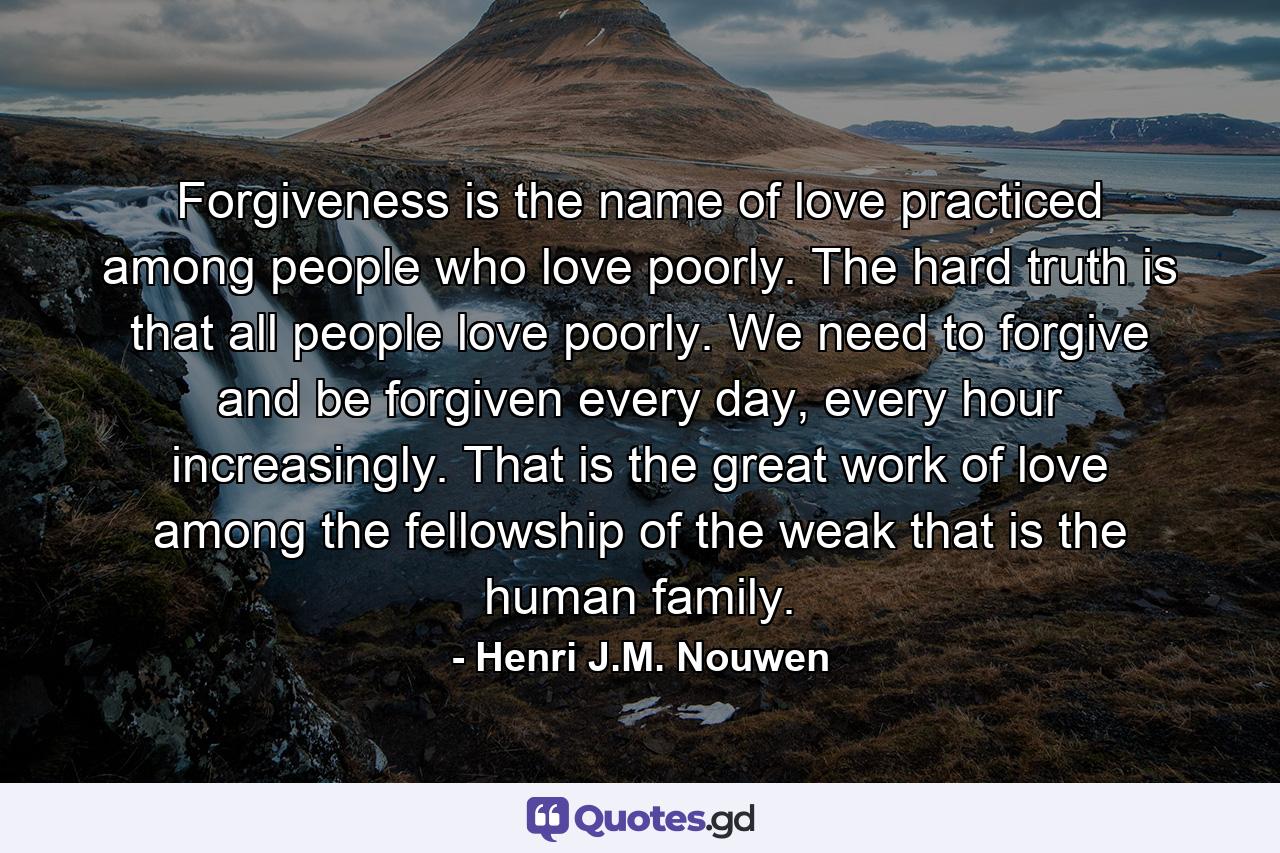 Forgiveness is the name of love practiced among people who love poorly. The hard truth is that all people love poorly. We need to forgive and be forgiven every day, every hour increasingly. That is the great work of love among the fellowship of the weak that is the human family. - Quote by Henri J.M. Nouwen