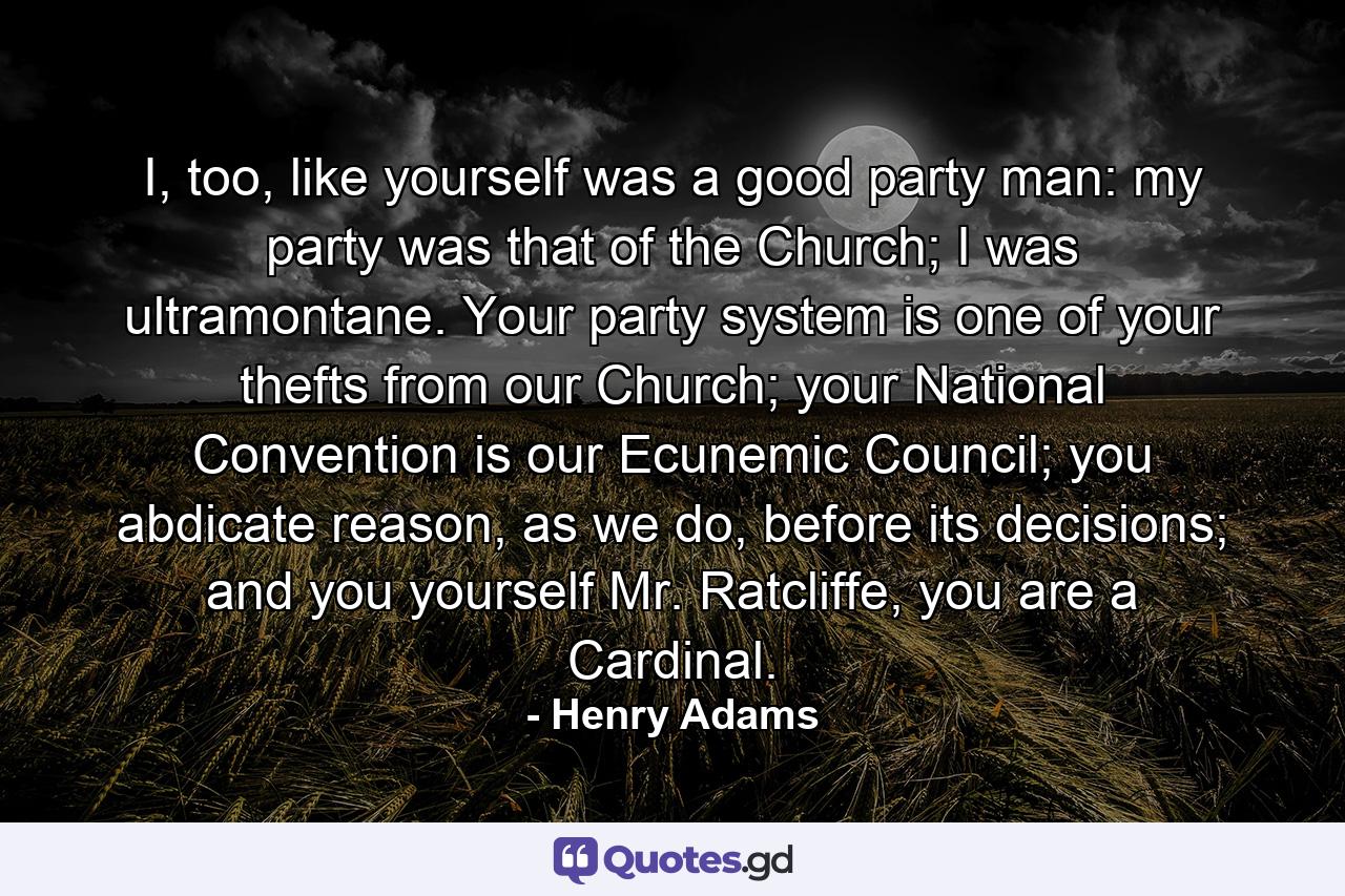 I, too, like yourself was a good party man: my party was that of the Church; I was ultramontane. Your party system is one of your thefts from our Church; your National Convention is our Ecunemic Council; you abdicate reason, as we do, before its decisions; and you yourself Mr. Ratcliffe, you are a Cardinal. - Quote by Henry Adams