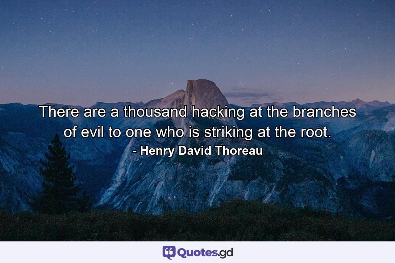 There are a thousand hacking at the branches of evil to one who is striking at the root. - Quote by Henry David Thoreau