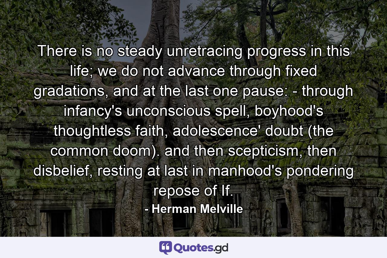 There is no steady unretracing progress in this life; we do not advance through fixed gradations, and at the last one pause: - through infancy's unconscious spell, boyhood's thoughtless faith, adolescence' doubt (the common doom). and then scepticism, then disbelief, resting at last in manhood's pondering repose of If. - Quote by Herman Melville