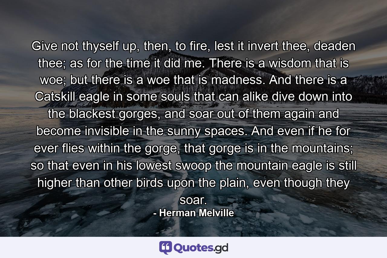 Give not thyself up, then, to fire, lest it invert thee, deaden thee; as for the time it did me. There is a wisdom that is woe; but there is a woe that is madness. And there is a Catskill eagle in some souls that can alike dive down into the blackest gorges, and soar out of them again and become invisible in the sunny spaces. And even if he for ever flies within the gorge, that gorge is in the mountains; so that even in his lowest swoop the mountain eagle is still higher than other birds upon the plain, even though they soar. - Quote by Herman Melville