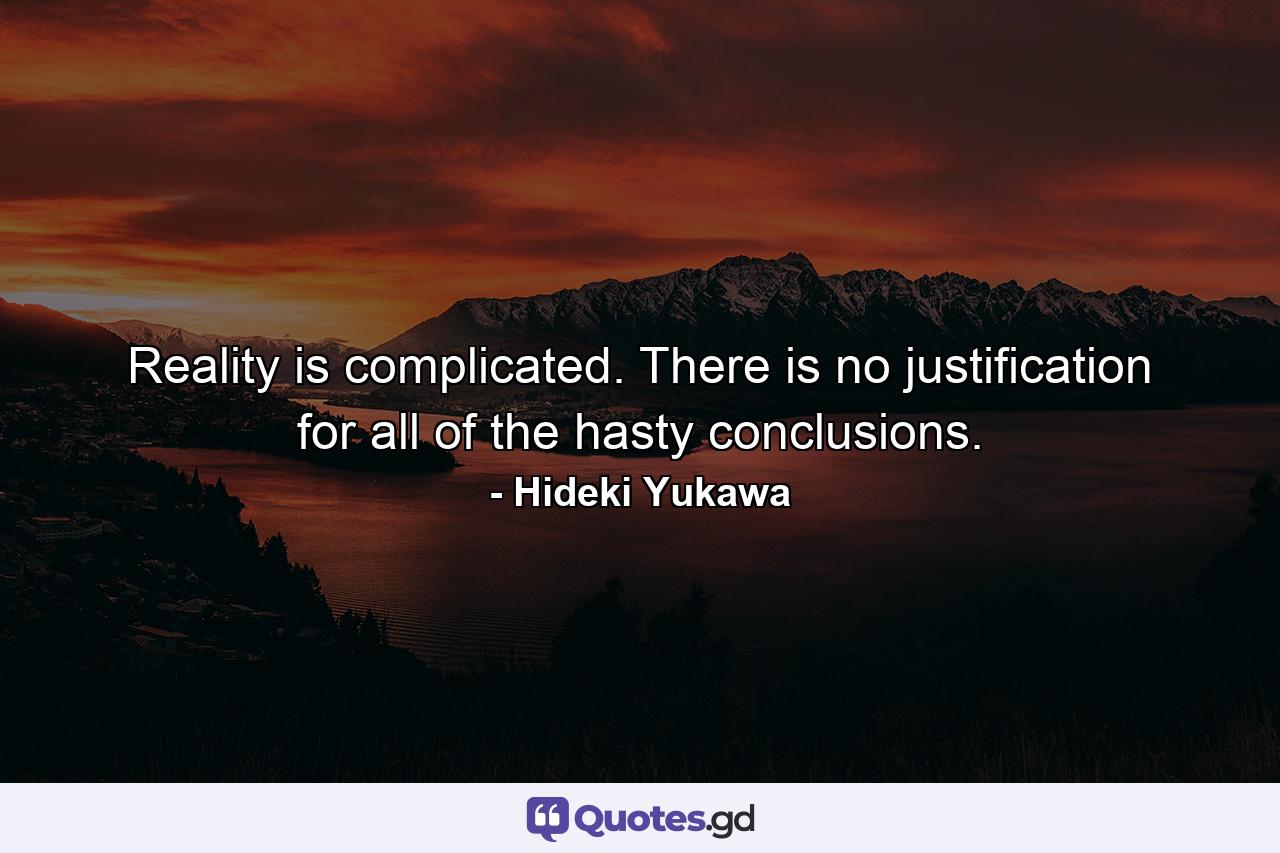 Reality is complicated. There is no justification for all of the hasty conclusions. - Quote by Hideki Yukawa