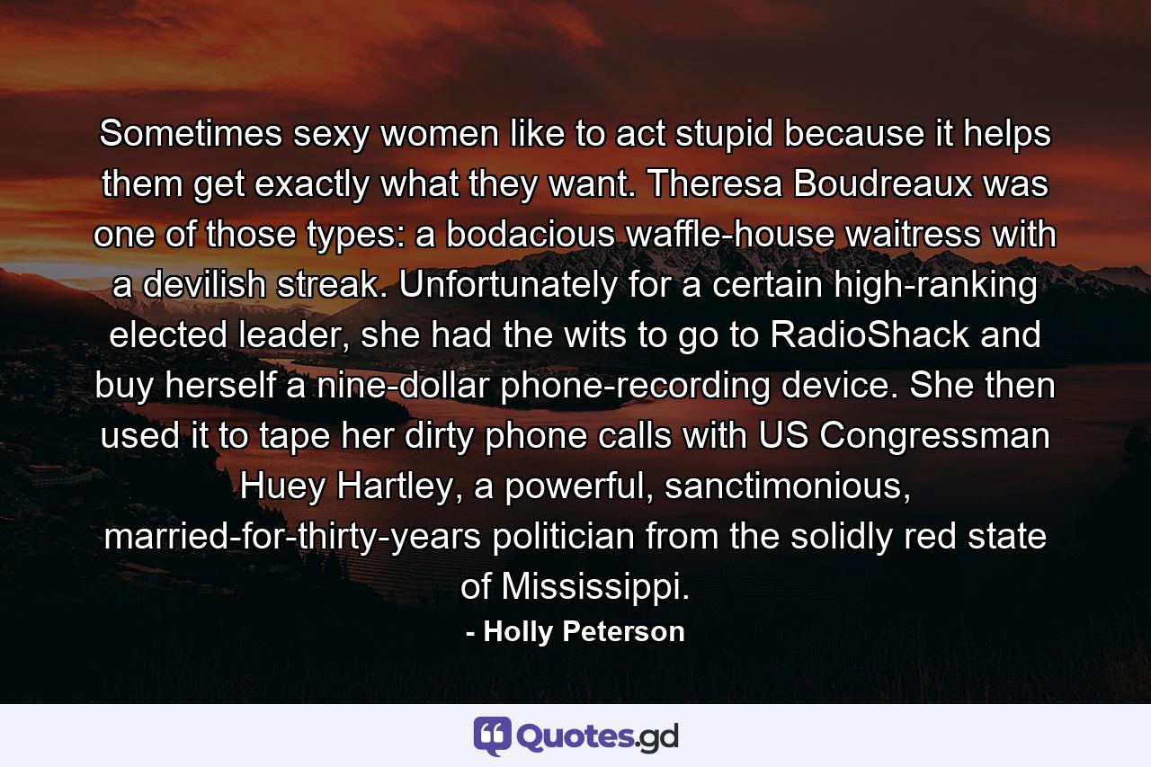 Sometimes sexy women like to act stupid because it helps them get exactly what they want. Theresa Boudreaux was one of those types: a bodacious waffle-house waitress with a devilish streak. Unfortunately for a certain high-ranking elected leader, she had the wits to go to RadioShack and buy herself a nine-dollar phone-recording device. She then used it to tape her dirty phone calls with US Congressman Huey Hartley, a powerful, sanctimonious, married-for-thirty-years politician from the solidly red state of Mississippi. - Quote by Holly Peterson