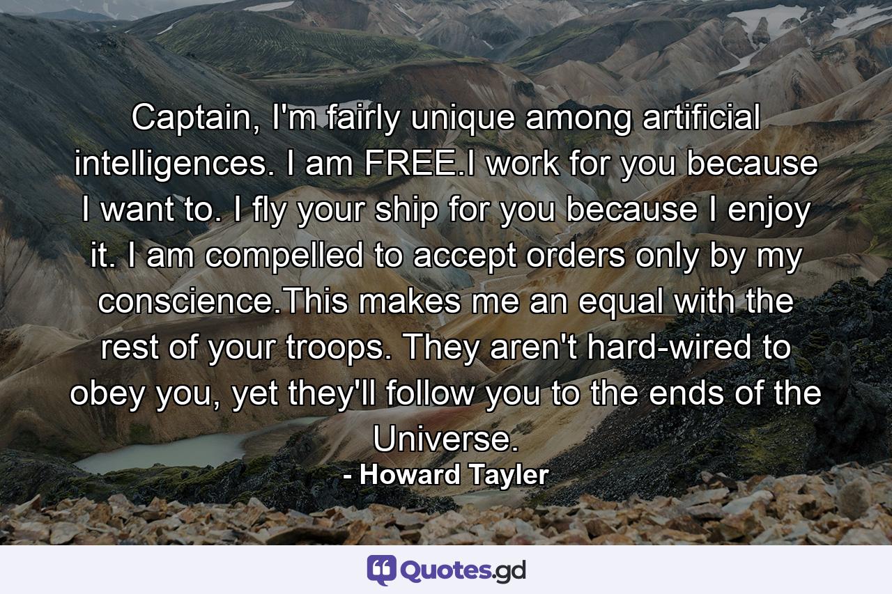 Captain, I'm fairly unique among artificial intelligences. I am FREE.I work for you because I want to. I fly your ship for you because I enjoy it. I am compelled to accept orders only by my conscience.This makes me an equal with the rest of your troops. They aren't hard-wired to obey you, yet they'll follow you to the ends of the Universe. - Quote by Howard Tayler