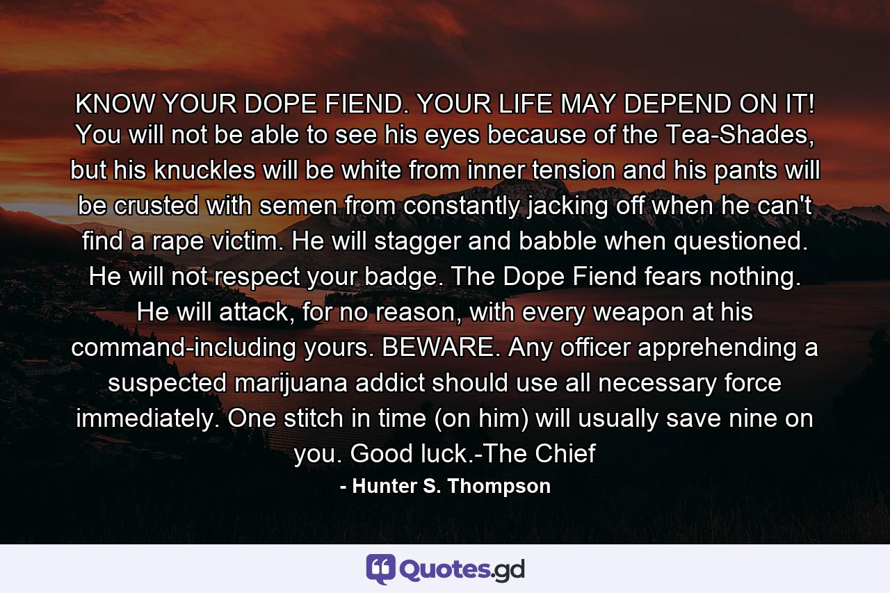 KNOW YOUR DOPE FIEND. YOUR LIFE MAY DEPEND ON IT! You will not be able to see his eyes because of the Tea-Shades, but his knuckles will be white from inner tension and his pants will be crusted with semen from constantly jacking off when he can't find a rape victim. He will stagger and babble when questioned. He will not respect your badge. The Dope Fiend fears nothing. He will attack, for no reason, with every weapon at his command-including yours. BEWARE. Any officer apprehending a suspected marijuana addict should use all necessary force immediately. One stitch in time (on him) will usually save nine on you. Good luck.-The Chief - Quote by Hunter S. Thompson