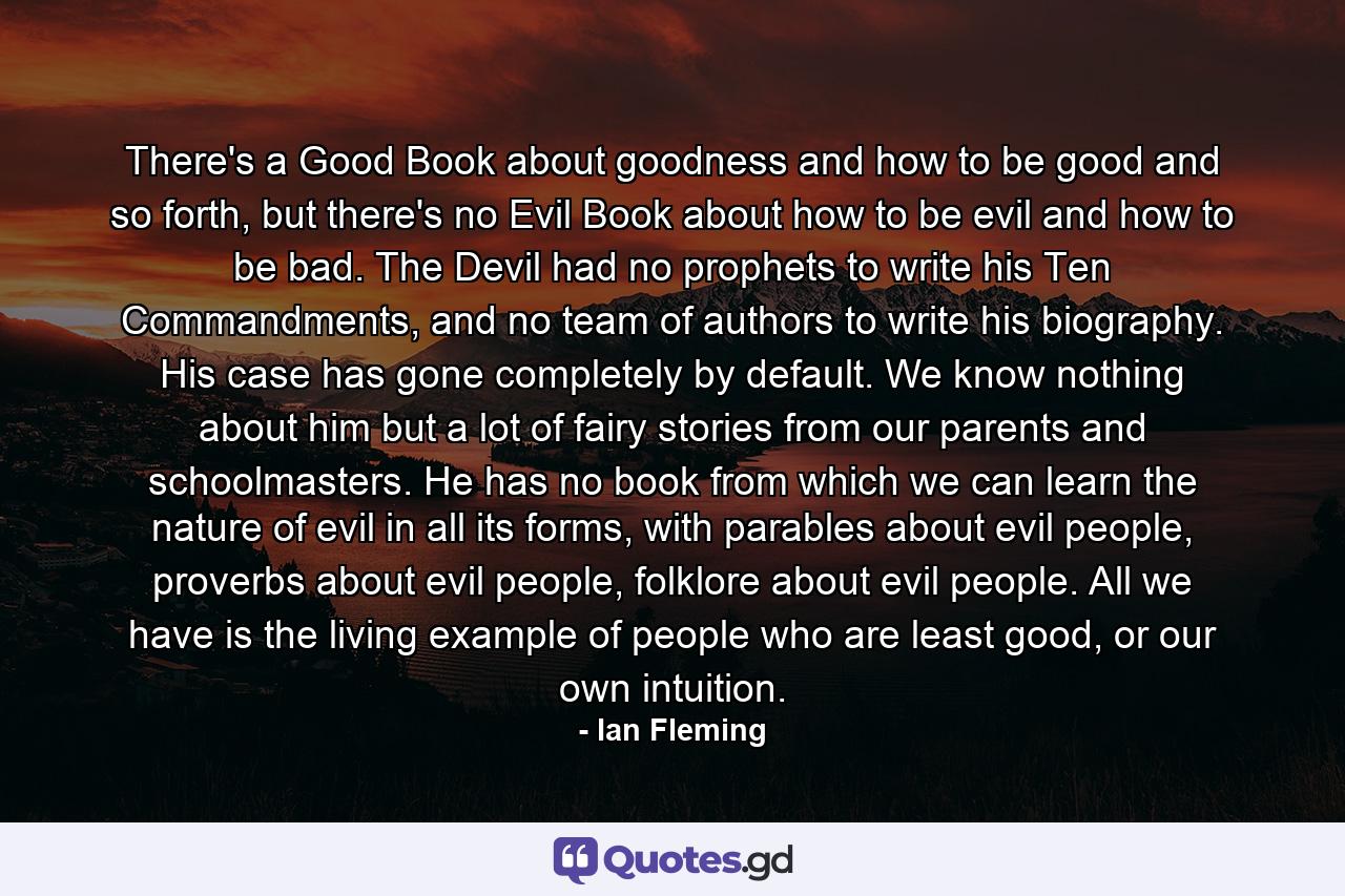 There's a Good Book about goodness and how to be good and so forth, but there's no Evil Book about how to be evil and how to be bad. The Devil had no prophets to write his Ten Commandments, and no team of authors to write his biography. His case has gone completely by default. We know nothing about him but a lot of fairy stories from our parents and schoolmasters. He has no book from which we can learn the nature of evil in all its forms, with parables about evil people, proverbs about evil people, folklore about evil people. All we have is the living example of people who are least good, or our own intuition. - Quote by Ian Fleming