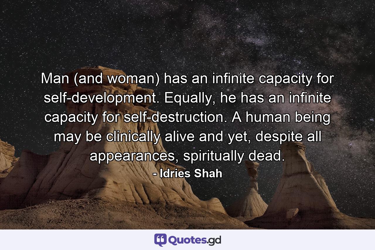 Man (and woman) has an infinite capacity for self-development. Equally, he has an infinite capacity for self-destruction. A human being may be clinically alive and yet, despite all appearances, spiritually dead. - Quote by Idries Shah