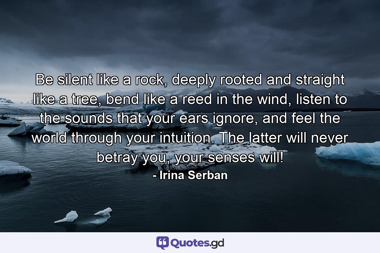 Be silent like a rock, deeply rooted and straight like a tree, bend like a reed in the wind, listen to the sounds that your ears ignore, and feel the world through your intuition. The latter will never betray you, your senses will! - Quote by Irina Serban